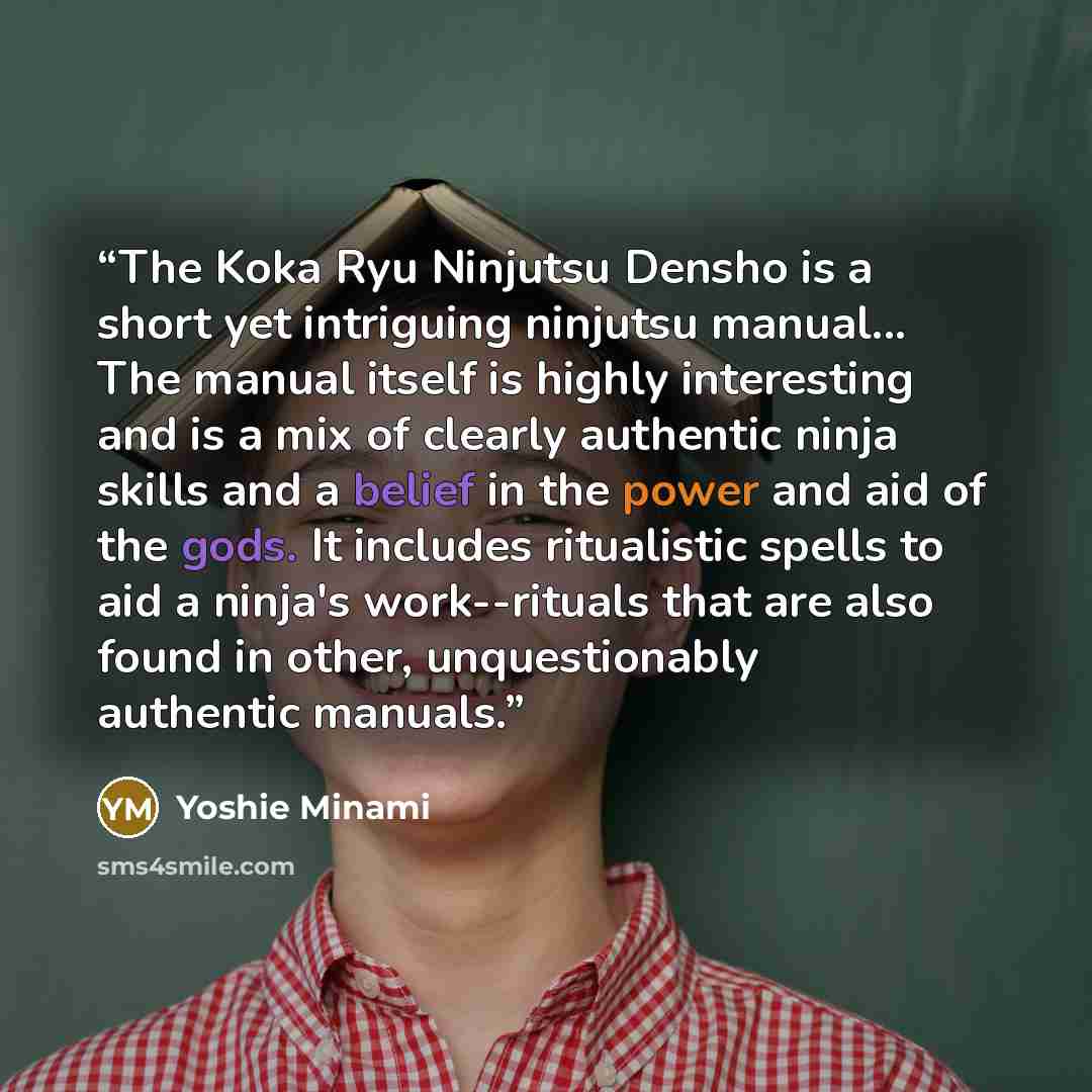 “The Koka Ryu Ninjutsu Densho is a short yet intriguing ninjutsu manual... The manual itself is highly interesting and is a mix of clearly authentic ninja skills and a belief in the power and aid of the gods. It includes ritualistic spells to aid a ninja's work--rituals that are also found in…” quote by Yoshie Minami