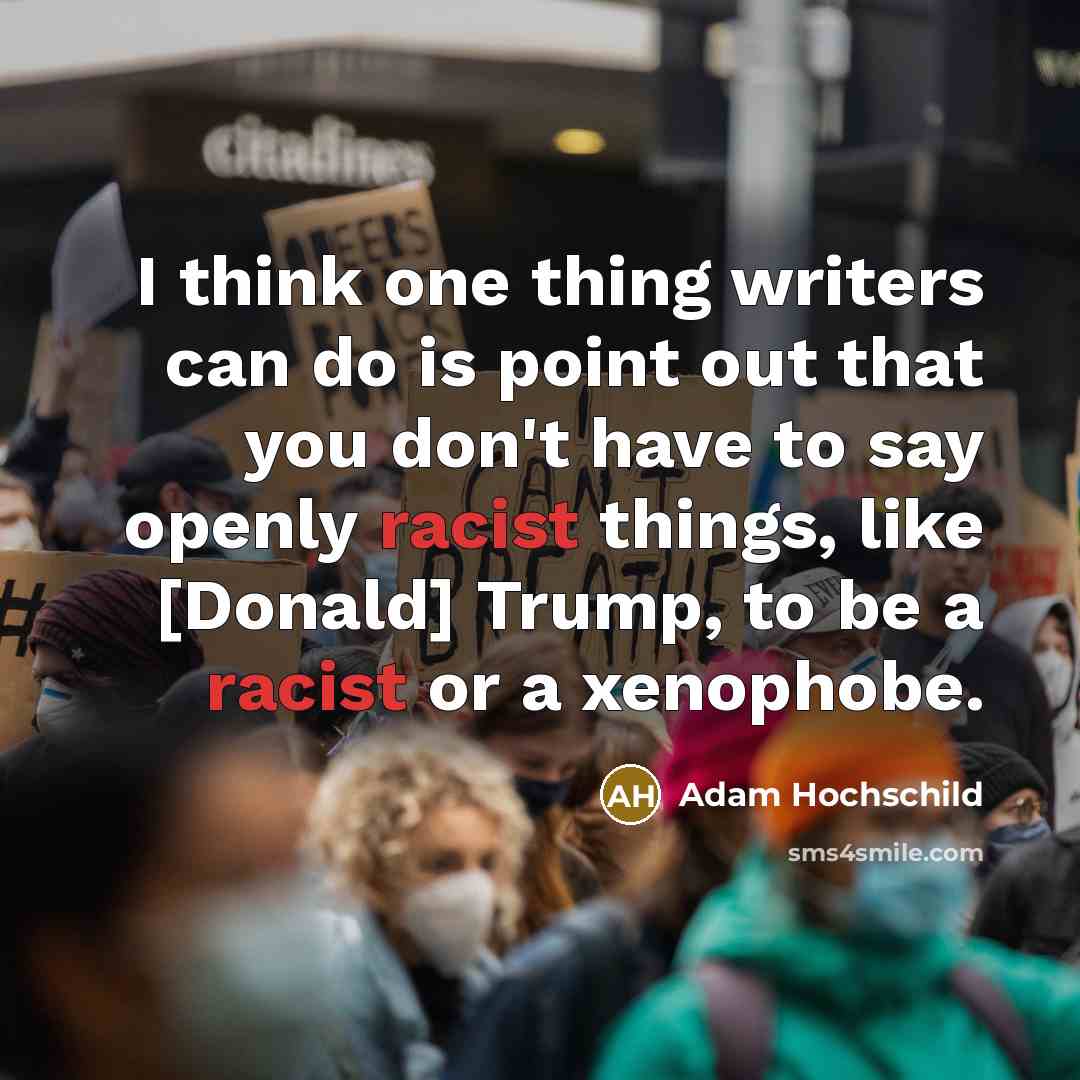 “I think one thing writers can do is point out that you don't have to say openly racist things, like [Donald] Trump, to be a racist or a xenophobe.” quote by Adam Hochschild