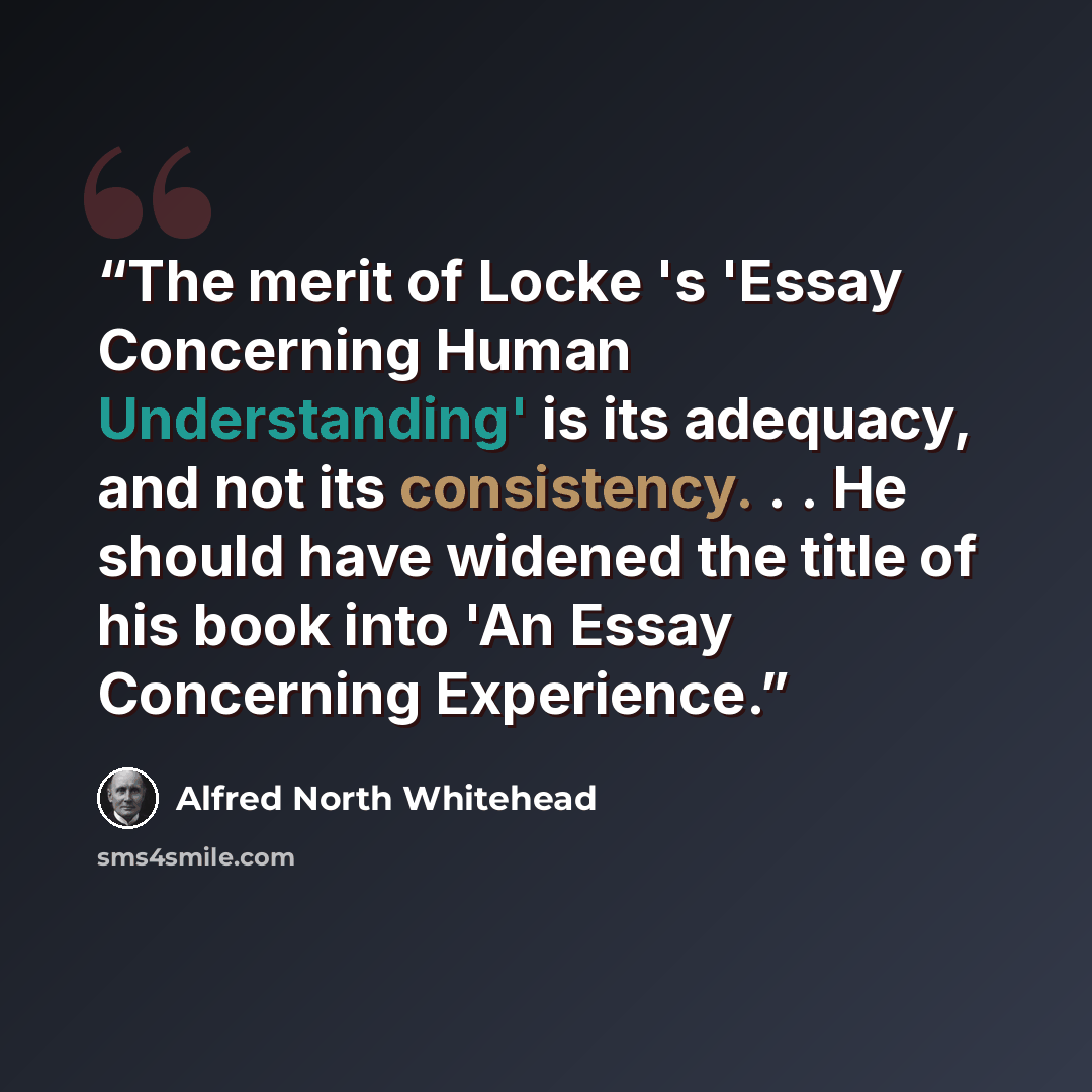 “The merit of Locke 's 'Essay Concerning Human Understanding' is its adequacy, and not its consistency. . . He should have widened the title of his book into 'An Essay Concerning Experience.” quote by Alfred North Whitehead