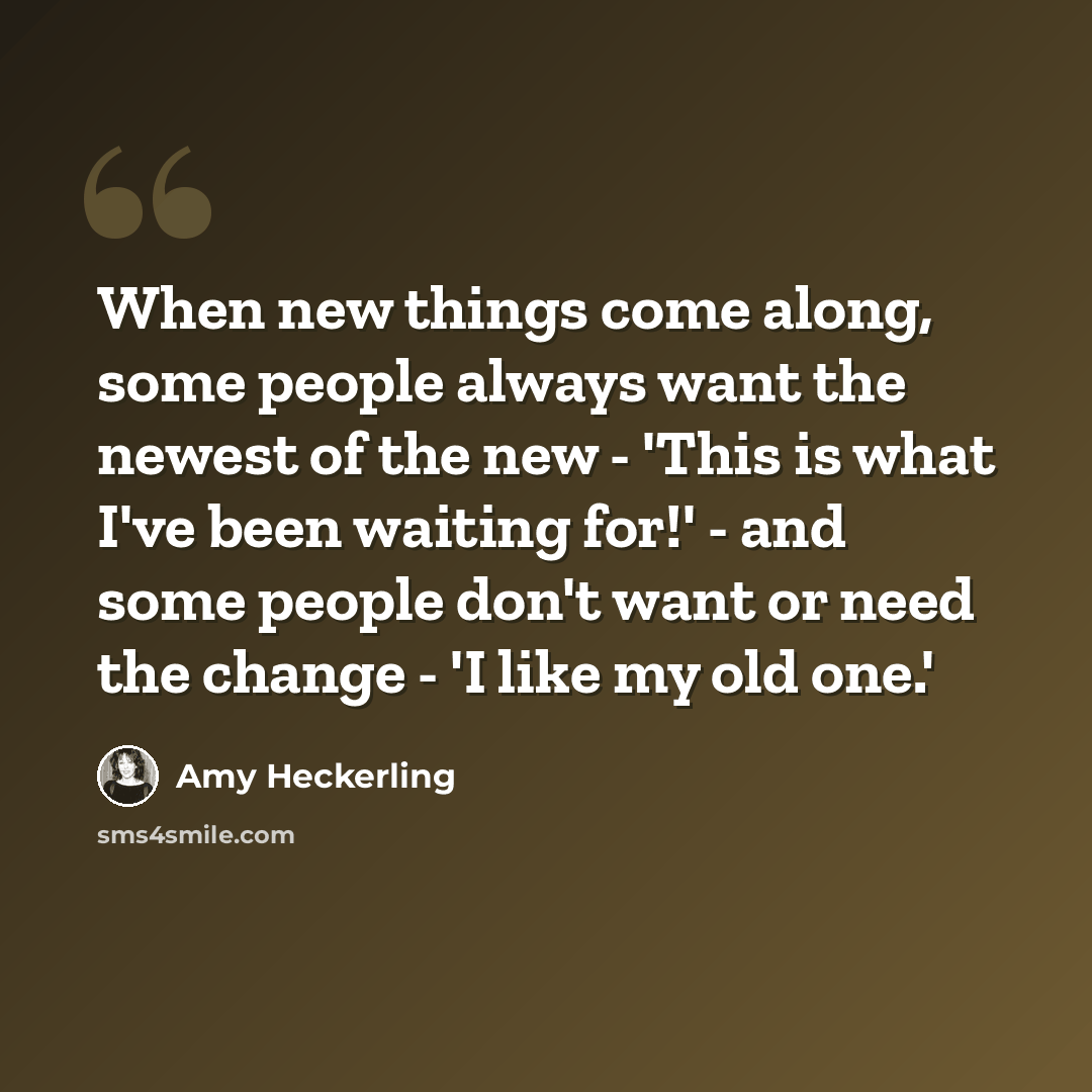 “When new things come along, some people always want the newest of the new - 'This is what I've been waiting for!' - and some people don't want or need the change - 'I like my old one.'” quote by Amy Heckerling