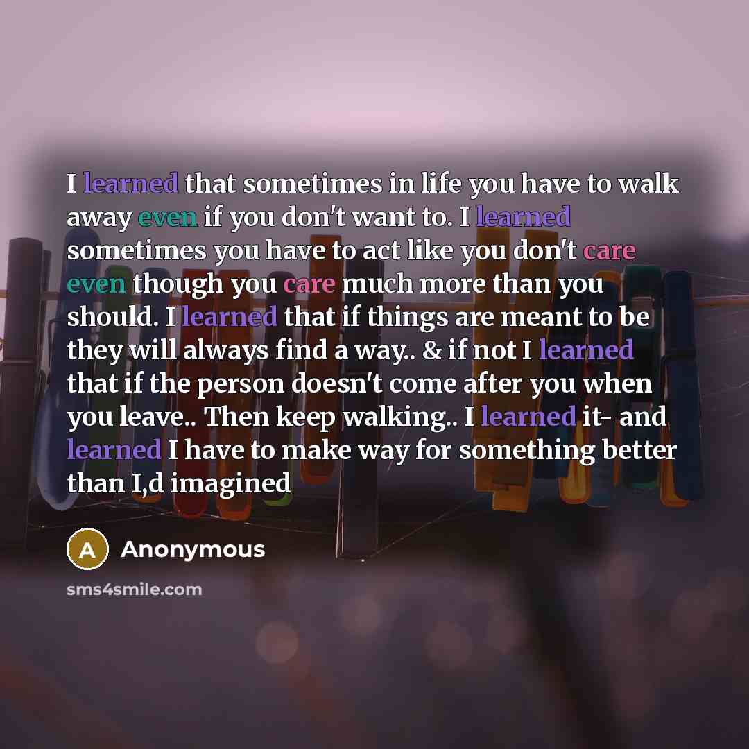 “I learned that sometimes in life you have to walk away even if you don't want to. I learned sometimes you have to act like you don't care even though you care much more than you should. I learned that if things are meant to be they will always find a way.. & if not I learned that if the person…” quote by Anonymous
