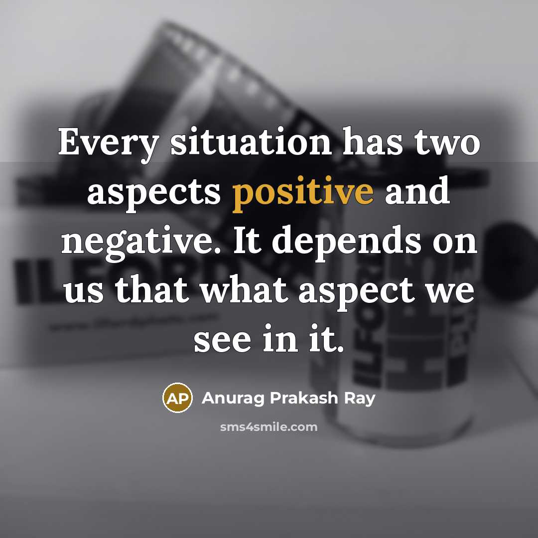“Every situation has two aspects positive and negative. It depends on us that what aspect we see in it.” quote by Anurag Prakash Ray