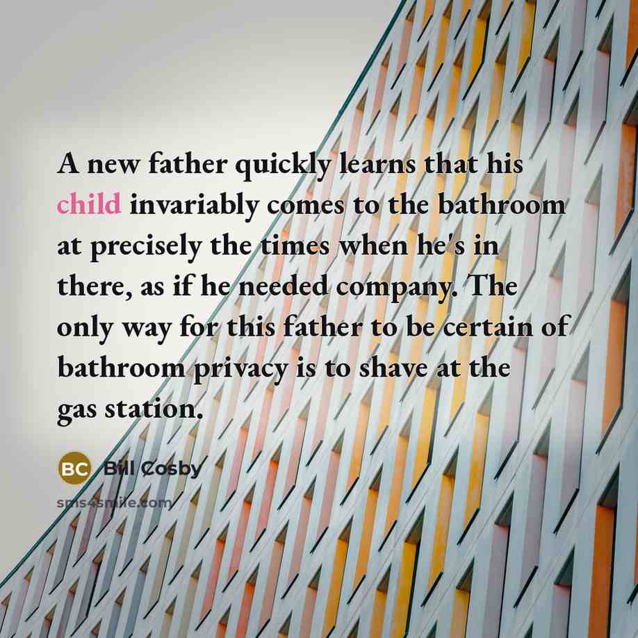 “A new father quickly learns that his child invariably comes to the bathroom at precisely the times when he's in there, as if he needed company. The only way for this father to be certain of bathroom privacy is to shave at the gas station.” quote by Bill Cosby