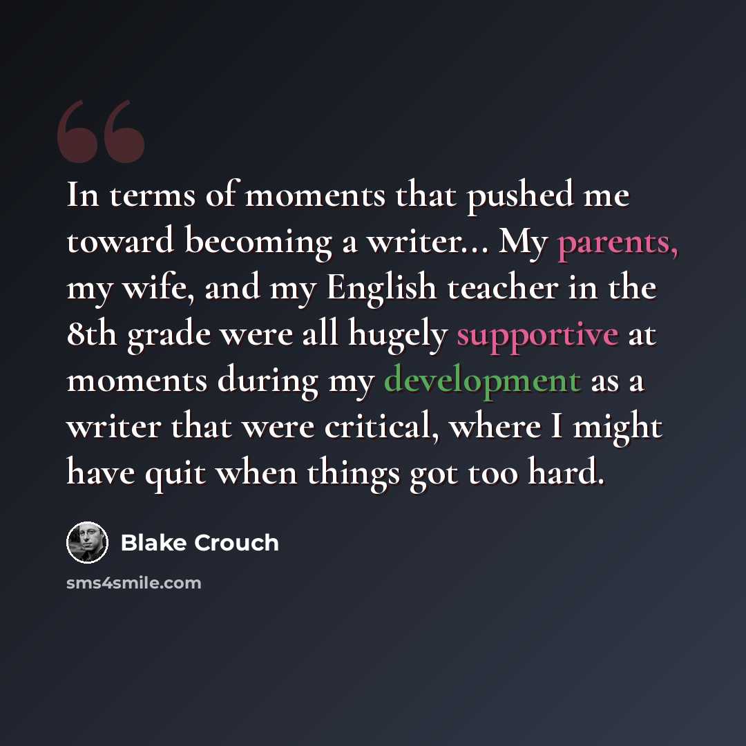 “In terms of moments that pushed me toward becoming a writer... My parents, my wife, and my English teacher in the 8th grade were all hugely supportive at moments during my development as a writer that were critical, where I might have quit when things got too hard.” quote by Blake Crouch
