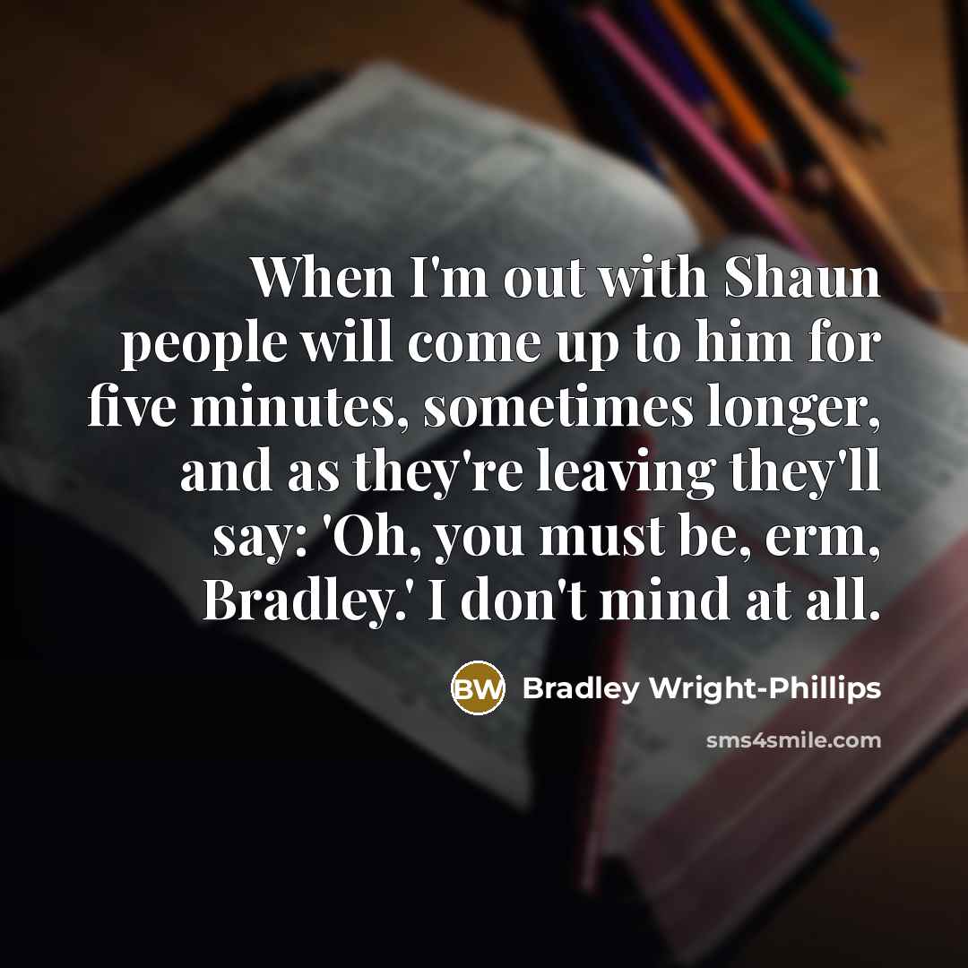 “When I'm out with Shaun people will come up to him for five minutes, sometimes longer, and as they're leaving they'll say: 'Oh, you must be, erm, Bradley.' I don't mind at all.” quote by Bradley Wright-Phillips