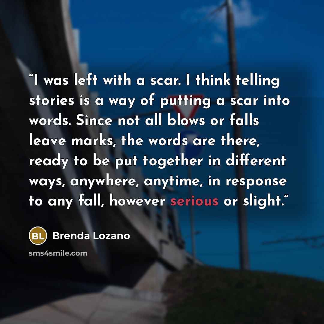 “I was left with a scar. I think telling stories is a way of putting a scar into words. Since not all blows or falls leave marks, the words are there, ready to be put together in different ways, anywhere, anytime, in response to any fall, however serious or slight.” quote by Brenda Lozano