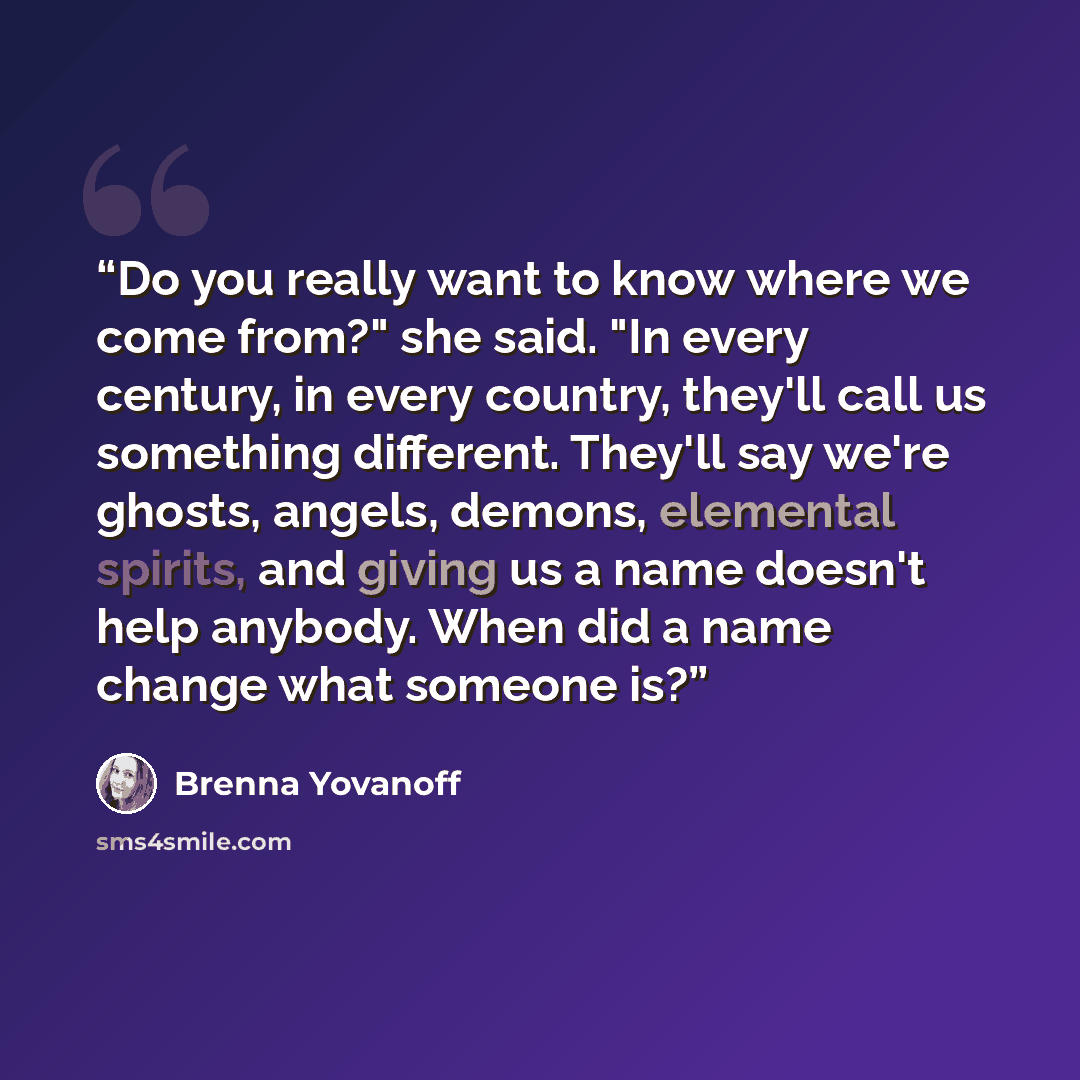 “Do you really want to know where we come from?" she said. "In every century, in every country, they'll call us something different. They'll say we're ghosts, angels, demons, elemental spirits, and giving us a name doesn't help anybody. When did a name change what someone is?” quote by Brenna Yovanoff