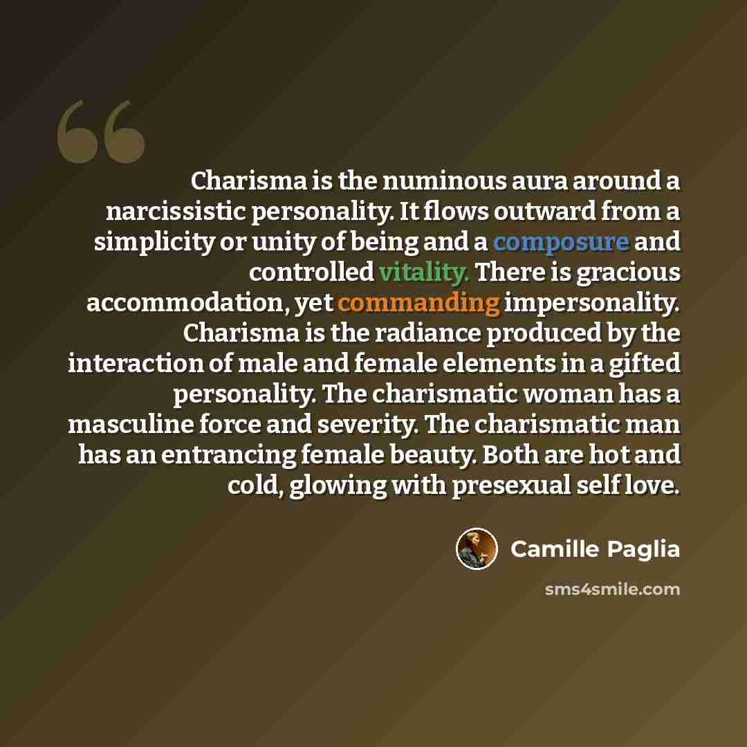 “Charisma is the numinous aura around a narcissistic personality. It flows outward from a simplicity or unity of being and a composure and controlled vitality. There is gracious accommodation, yet commanding impersonality. Charisma is the radiance produced by the interaction of male and female…” quote by Camille Paglia