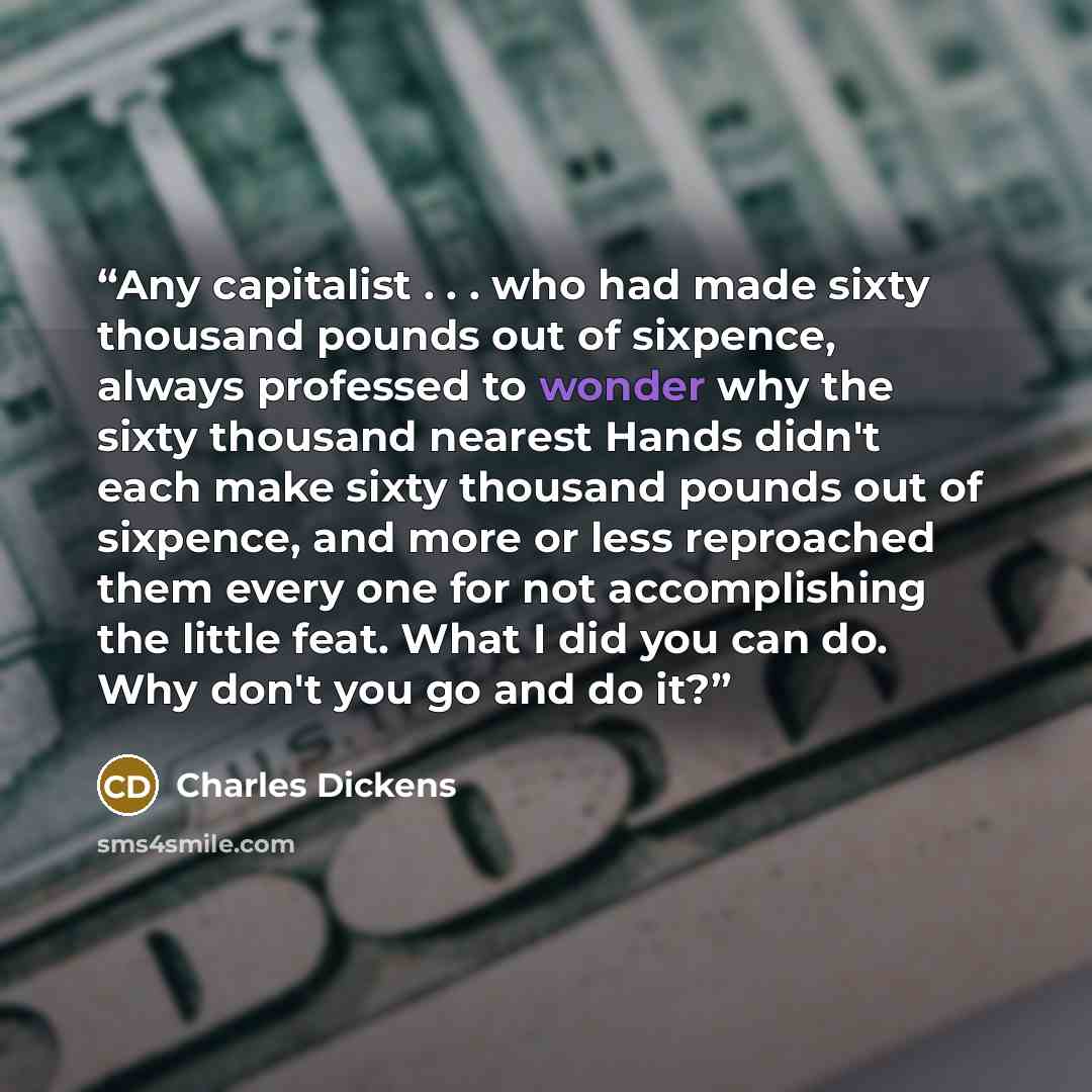 “Any capitalist . . . who had made sixty thousand pounds out of sixpence, always professed to wonder why the sixty thousand nearest Hands didn't each make sixty thousand pounds out of sixpence, and more or less reproached them every one for not accomplishing the little feat. What I did you can do…” quote by Charles Dickens