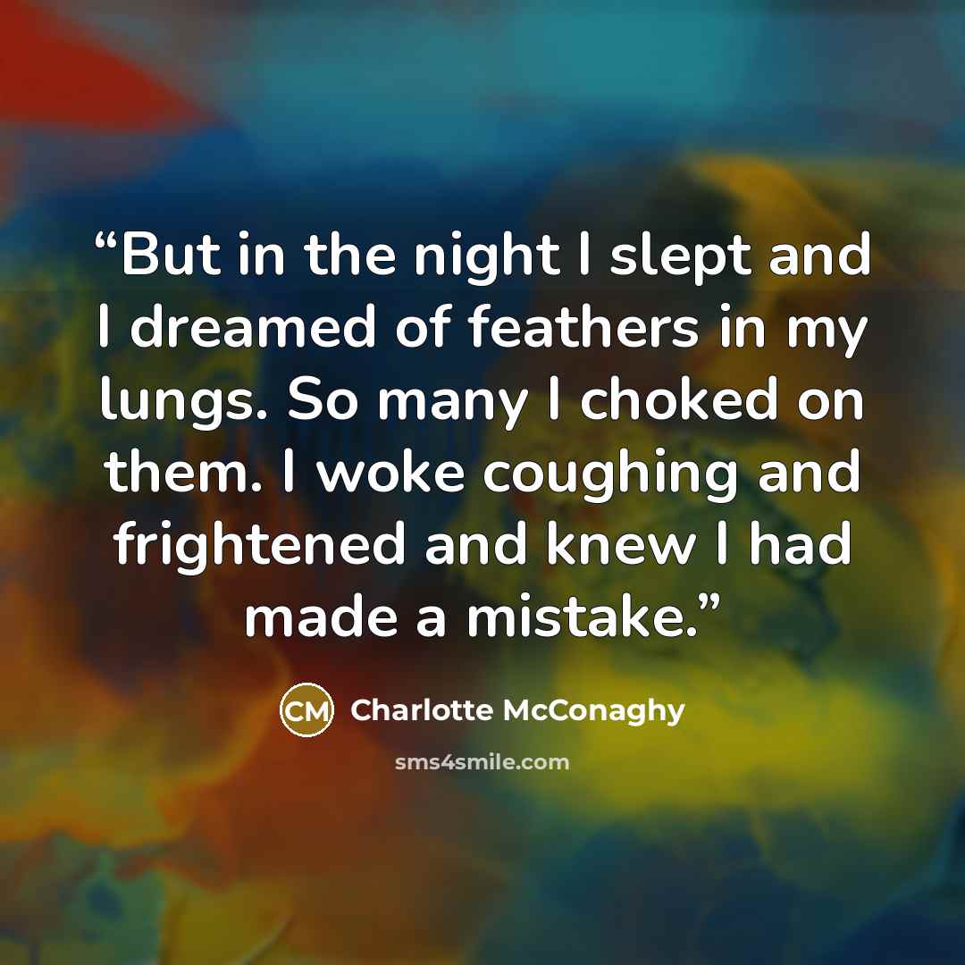 “But in the night I slept and I dreamed of feathers in my lungs. So many I choked on them. I woke coughing and frightened and knew I had made a mistake.” quote by Charlotte McConaghy