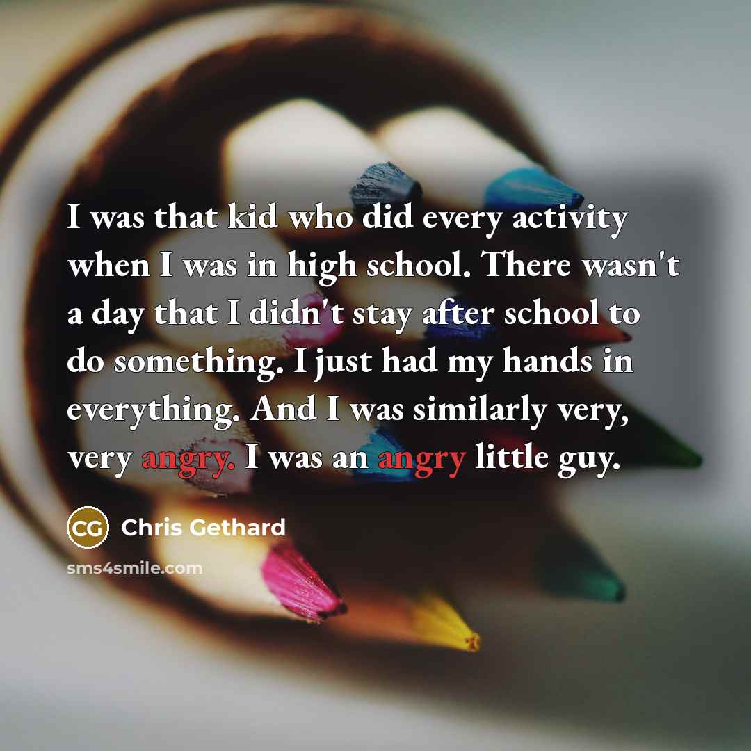 “I was that kid who did every activity when I was in high school. There wasn't a day that I didn't stay after school to do something. I just had my hands in everything. And I was similarly very, very angry. I was an angry little guy.” quote by Chris Gethard