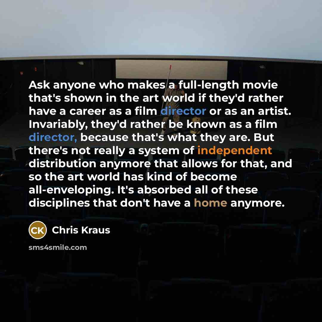 “Ask anyone who makes a full-length movie that's shown in the art world if they'd rather have a career as a film director or as an artist. Invariably, they'd rather be known as a film director, because that's what they are. But there's not really a system of independent distribution anymore that…” quote by Chris Kraus