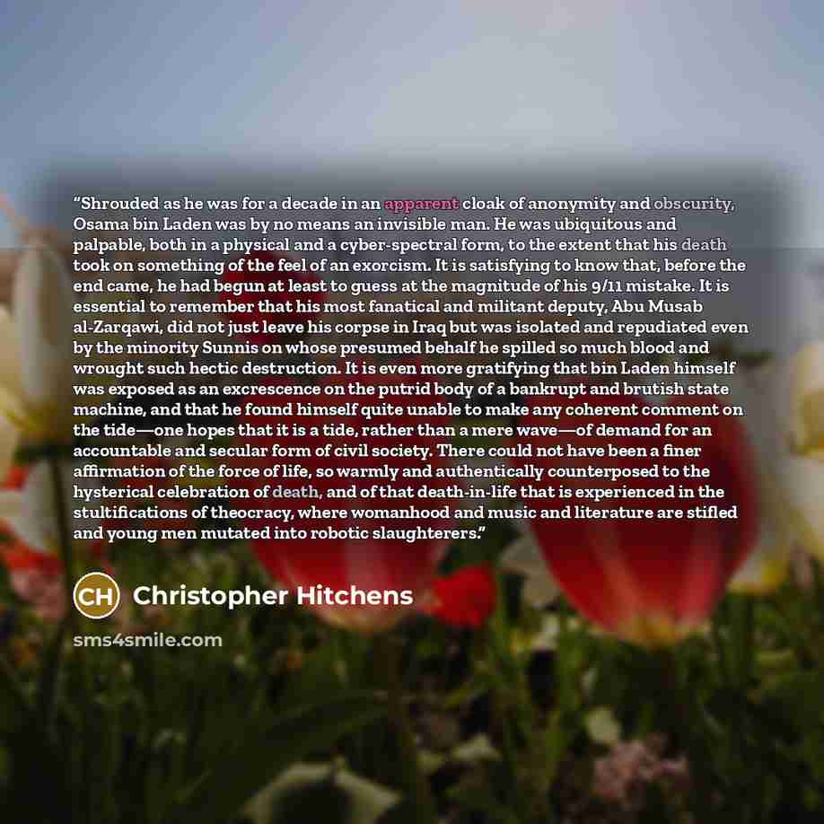 “Shrouded as he was for a decade in an apparent cloak of anonymity and obscurity, Osama bin Laden was by no means an invisible man. He was ubiquitous and palpable, both in a physical and a cyber-spectral form, to the extent that his death took on something of the feel of an exorcism. It is…” quote by Christopher Hitchens
