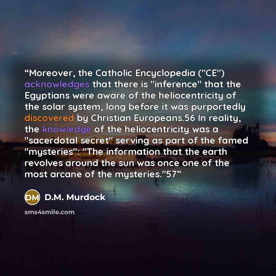 “Moreover, the Catholic Encyclopedia ("CE") acknowledges that there is "inference" that the Egyptians were aware of the heliocentricity of the solar system, long before it was purportedly discovered by Christian Europeans.56 In reality, the knowledge of the heliocentricity was a "sacerdotal secret"…” quote by D.M. Murdock