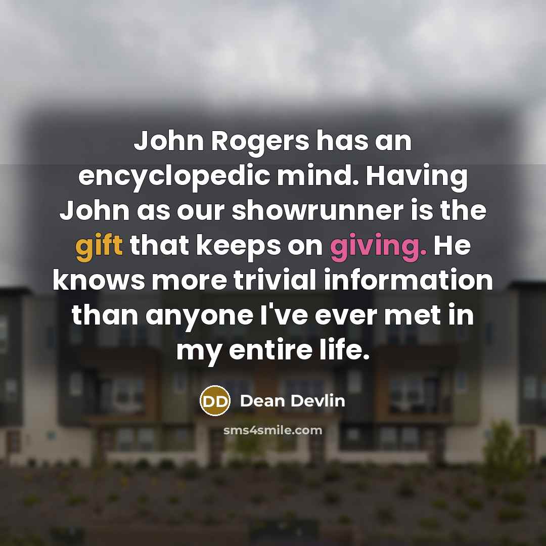 “John Rogers has an encyclopedic mind. Having John as our showrunner is the gift that keeps on giving. He knows more trivial information than anyone I've ever met in my entire life.” quote by Dean Devlin