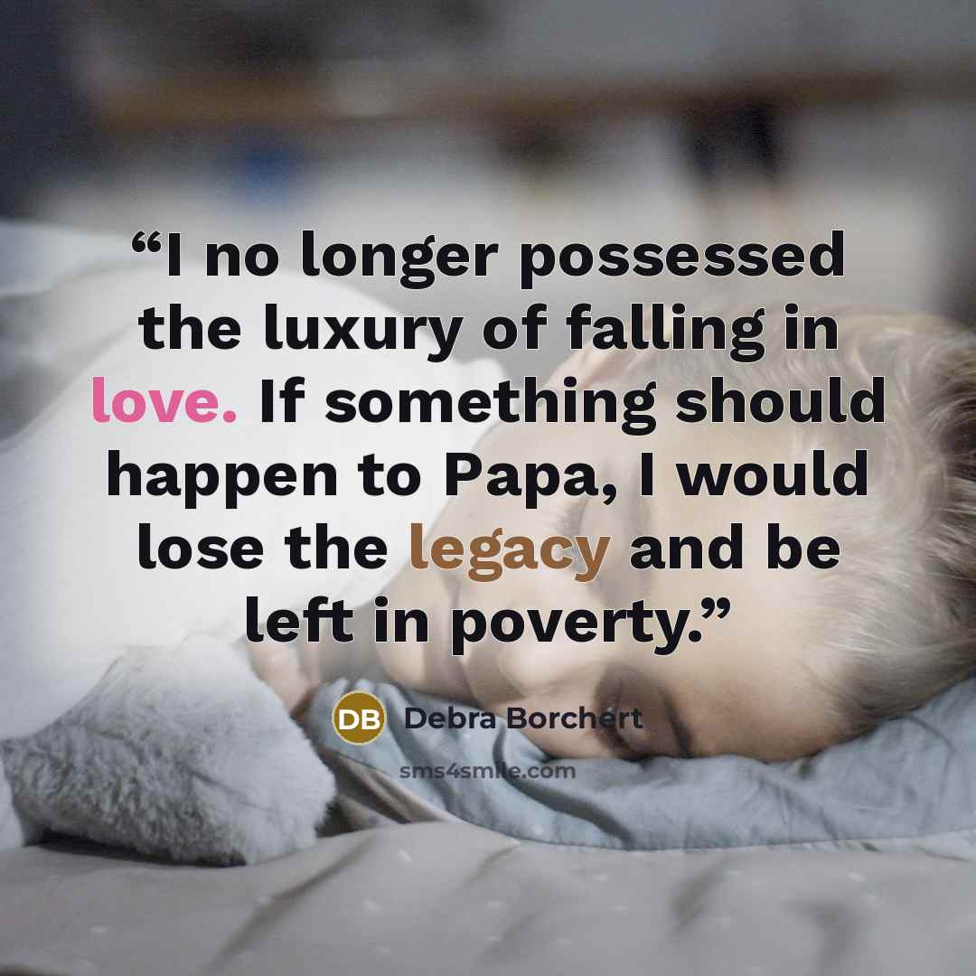 “I no longer possessed the luxury of falling in love. If something should happen to Papa, I would lose the legacy and be left in poverty.” quote by Debra Borchert