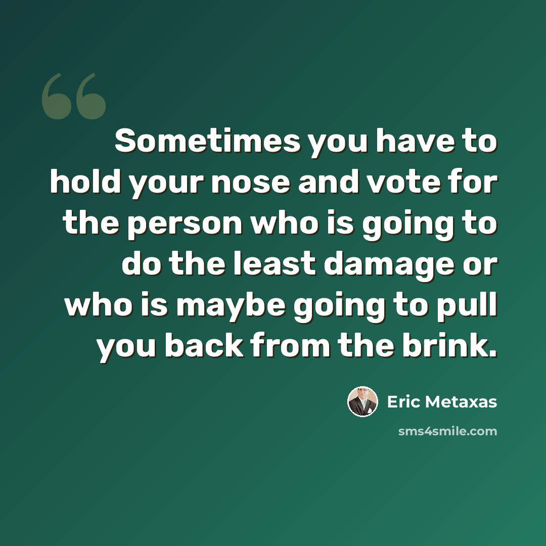 “Sometimes you have to hold your nose and vote for the person who is going to do the least damage or who is maybe going to pull you back from the brink.” quote by Eric Metaxas