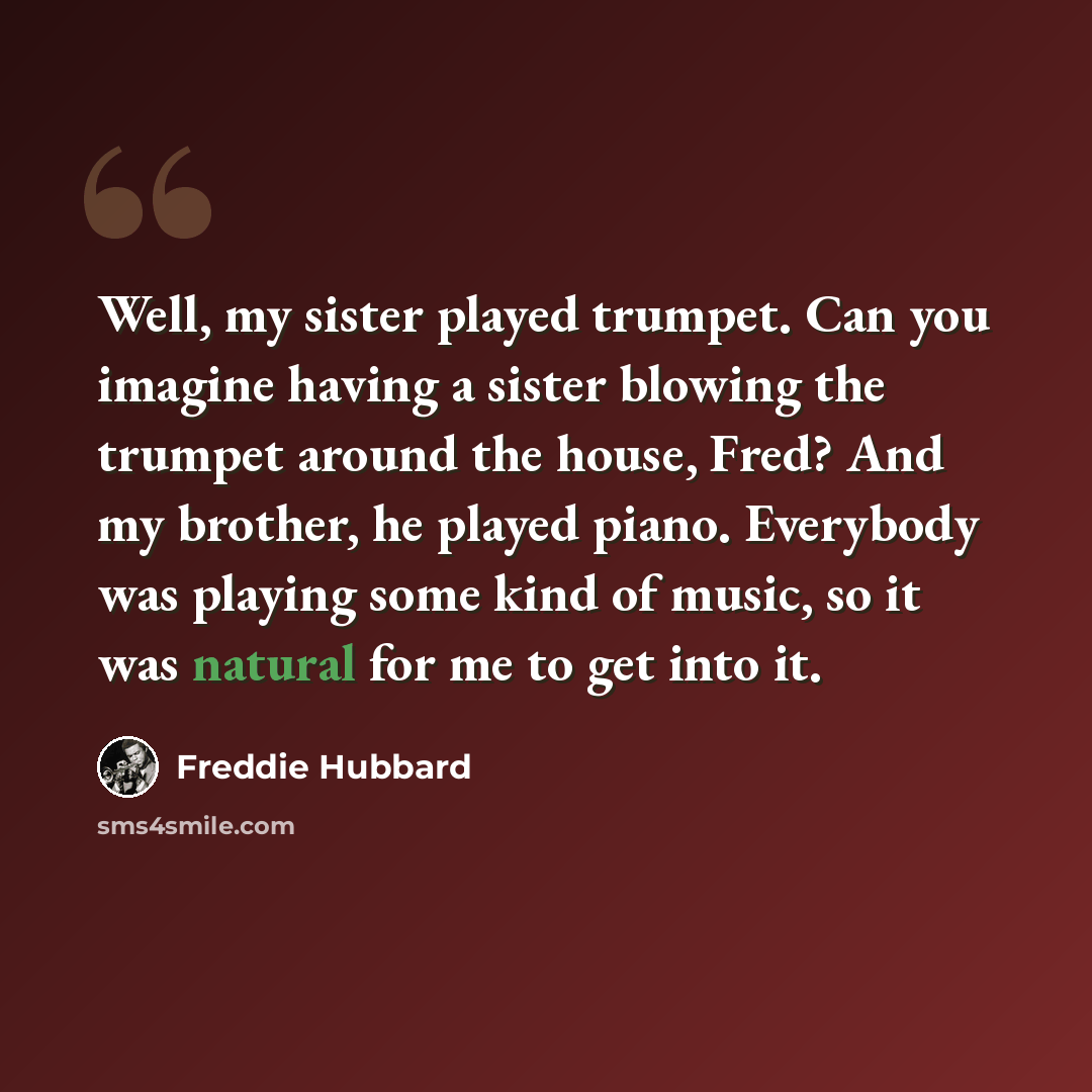 “Well, my sister played trumpet. Can you imagine having a sister blowing the trumpet around the house, Fred? And my brother, he played piano. Everybody was playing some kind of music, so it was natural for me to get into it.” quote by Freddie Hubbard