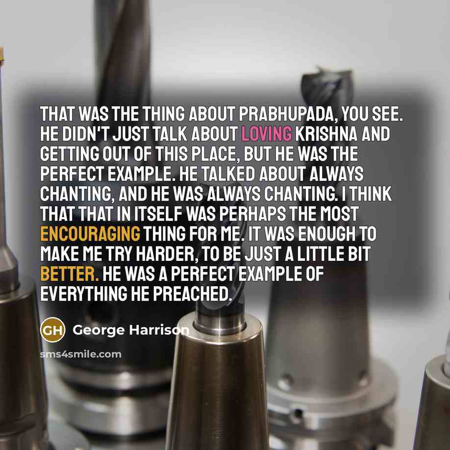 “That was the thing about Prabhupada, you see. He didn't just talk about loving Krishna and getting out of this place, but he was the perfect example. He talked about always chanting, and he was always chanting. I think that that in itself was perhaps the most encouraging thing for me. It was…” quote by George Harrison