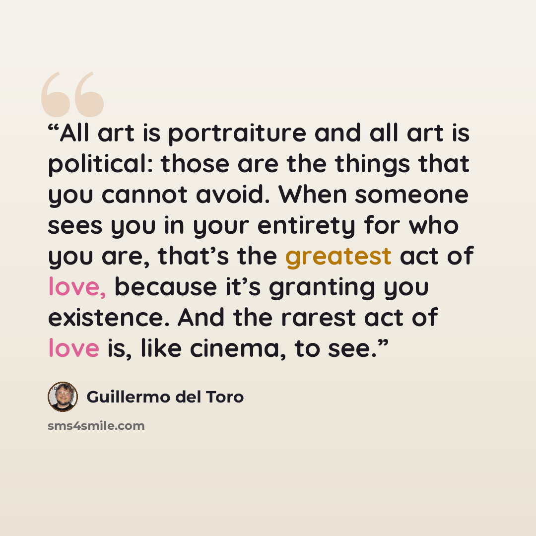 “All art is portraiture and all art is political: those are the things that you cannot avoid. When someone sees you in your entirety for who you are, that’s the greatest act of love, because it’s granting you existence. And the rarest act of love is, like cinema, to see.” quote by Guillermo del Toro