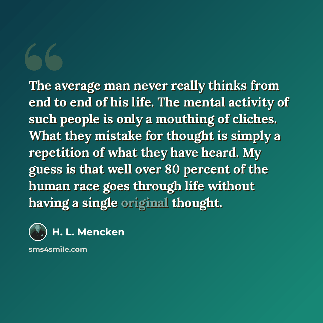 “The average man never really thinks from end to end of his life. The mental activity of such people is only a mouthing of cliches. What they mistake for thought is simply a repetition of what they have heard. My guess is that well over 80 percent of the human race goes through life without having…” quote by H. L. Mencken