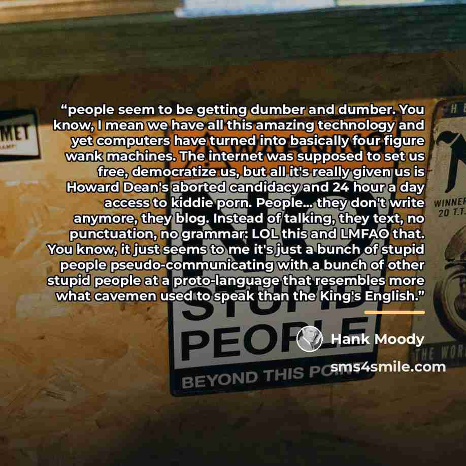 “people seem to be getting dumber and dumber. You know, I mean we have all this amazing technology and yet computers have turned into basically four figure wank machines. The internet was supposed to set us free, democratize us, but all it's really given us is Howard Dean's aborted candidacy and 24…” quote by Hank Moody