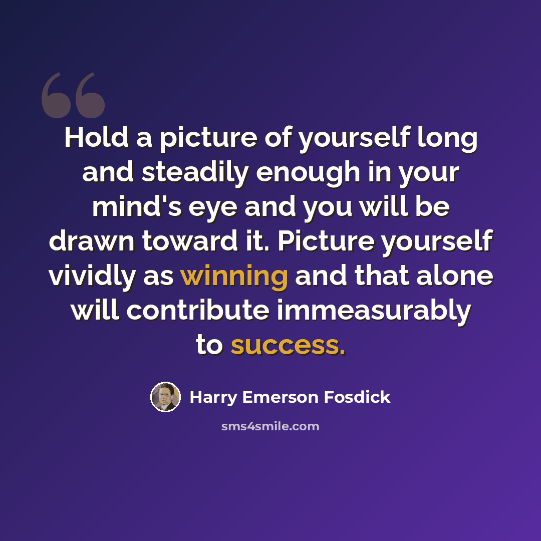“Hold a picture of yourself long and steadily enough in your mind's eye and you will be drawn toward it. Picture yourself vividly as winning and that alone will contribute immeasurably to success.” quote by Harry Emerson Fosdick