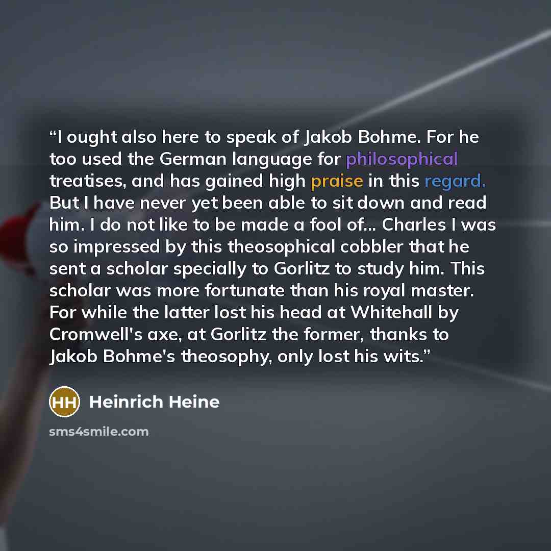 “I ought also here to speak of Jakob Bohme. For he too used the German language for philosophical treatises, and has gained high praise in this regard. But I have never yet been able to sit down and read him. I do not like to be made a fool of... Charles I was so impressed by this theosophical…” quote by Heinrich Heine