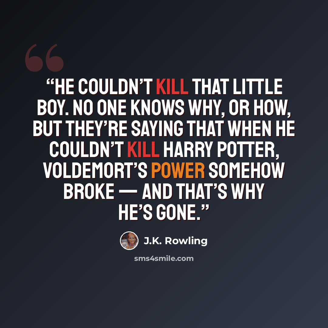 “He couldn’t kill that little boy. No one knows why, or how, but they’re saying that when he couldn’t kill Harry Potter, Voldemort’s power somehow broke — and that’s why he’s gone.” quote by J.K. Rowling