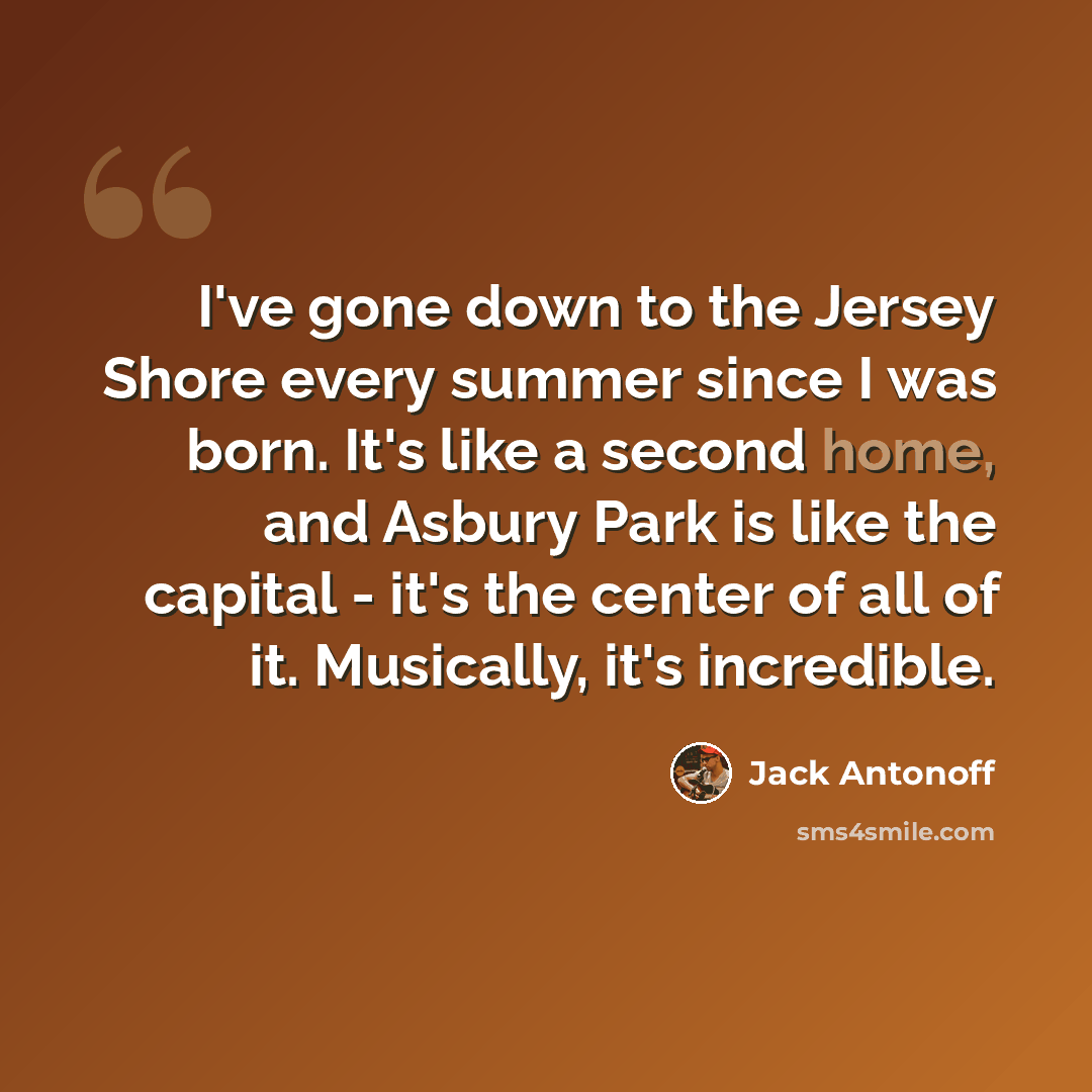 “I've gone down to the Jersey Shore every summer since I was born. It's like a second home, and Asbury Park is like the capital - it's the center of all of it. Musically, it's incredible.” quote by Jack Antonoff