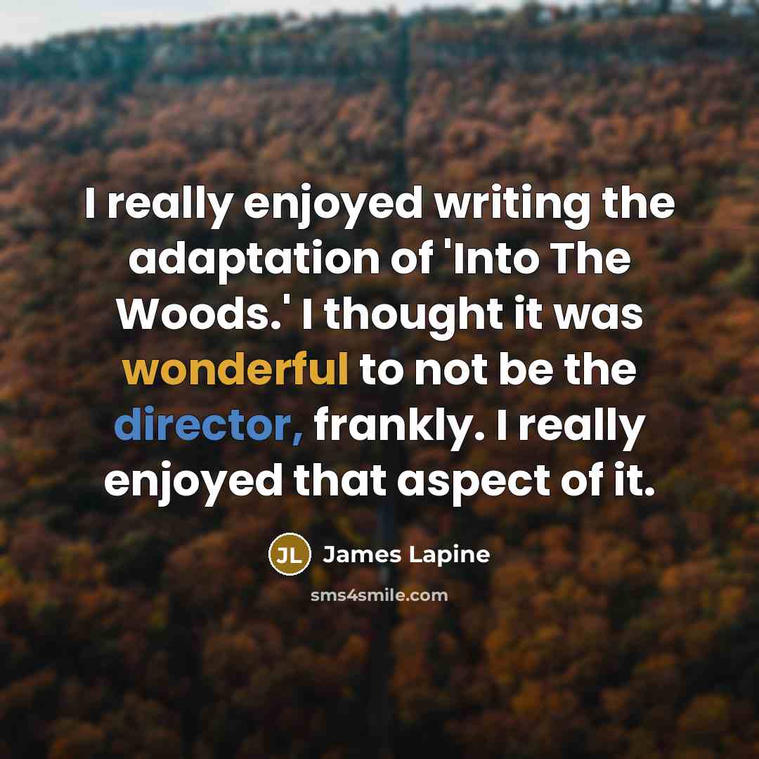 “I really enjoyed writing the adaptation of 'Into The Woods.' I thought it was wonderful to not be the director, frankly. I really enjoyed that aspect of it.” quote by James Lapine