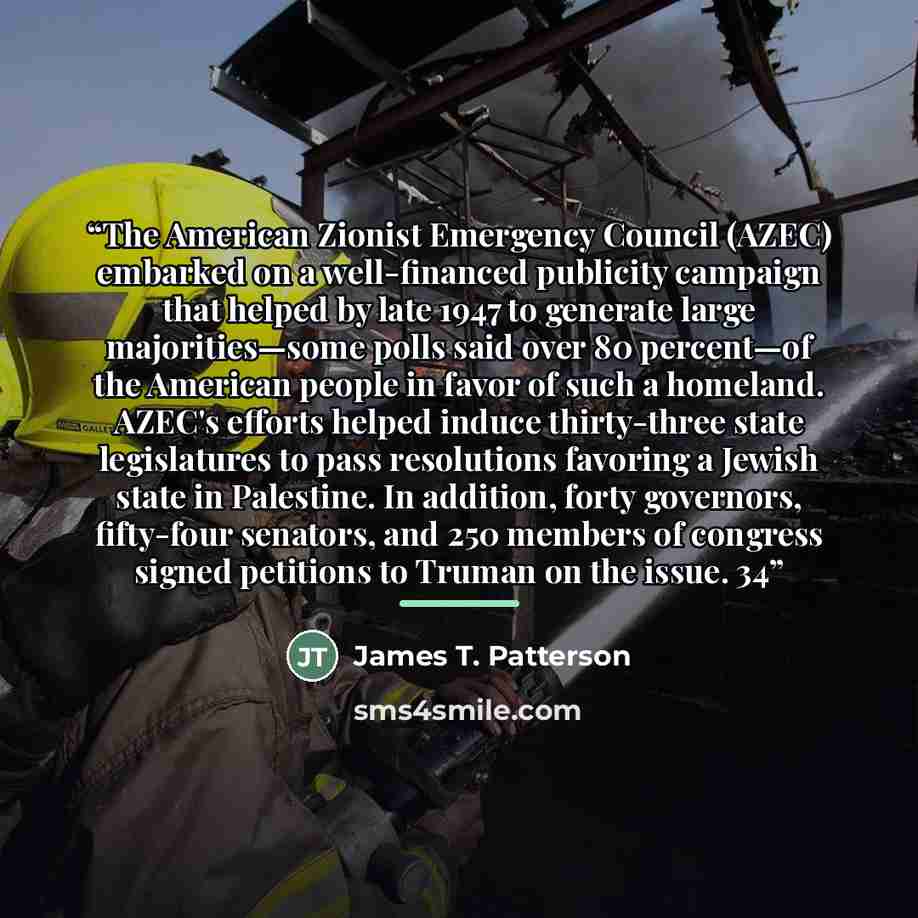 “The American Zionist Emergency Council (AZEC) embarked on a well-financed publicity campaign that helped by late 1947 to generate large majorities—some polls said over 80 percent—of the American people in favor of such a homeland. AZEC's efforts helped induce thirty-three state legislatures to…” quote by James T. Patterson
