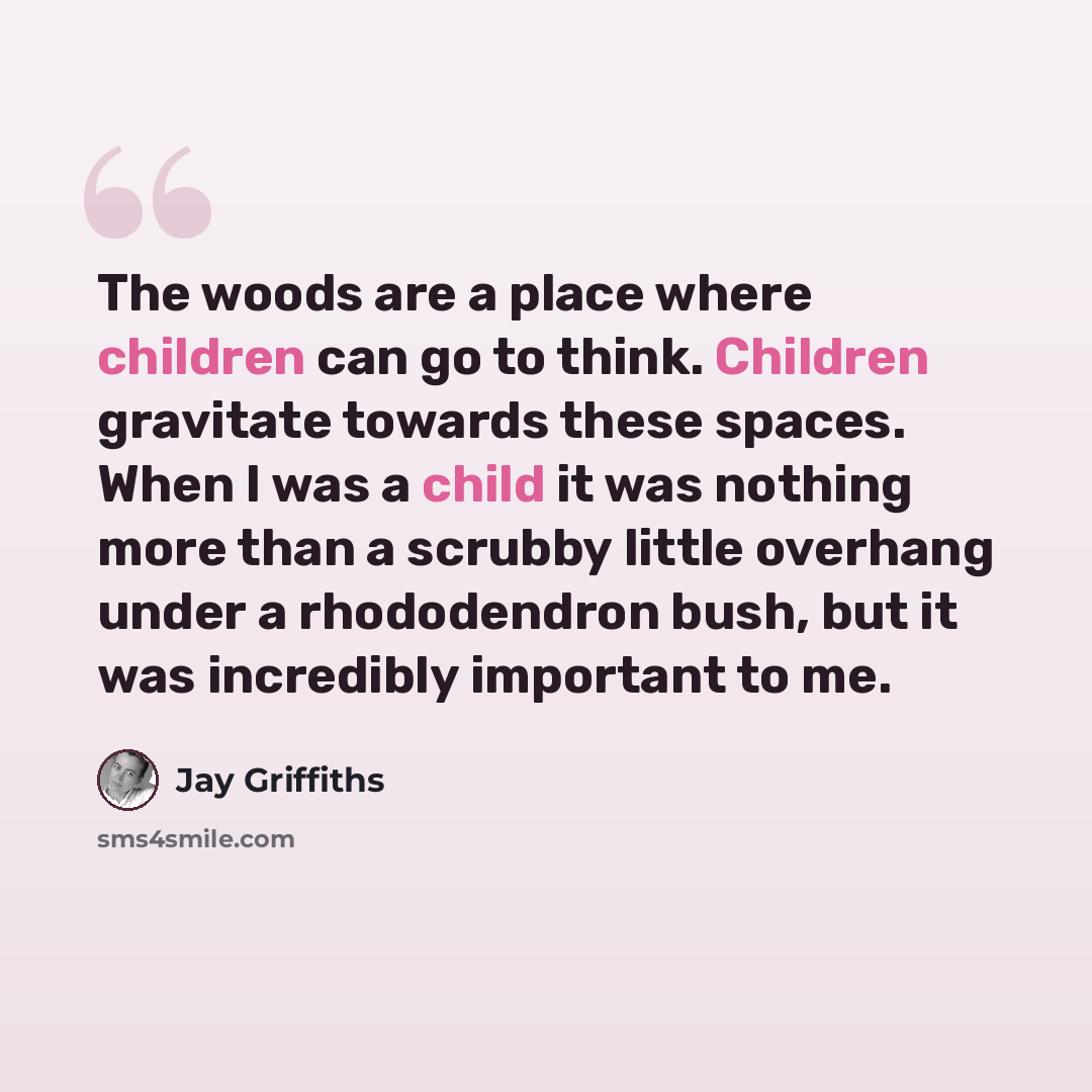 “The woods are a place where children can go to think. Children gravitate towards these spaces. When I was a child it was nothing more than a scrubby little overhang under a rhododendron bush, but it was incredibly important to me.” quote by Jay Griffiths