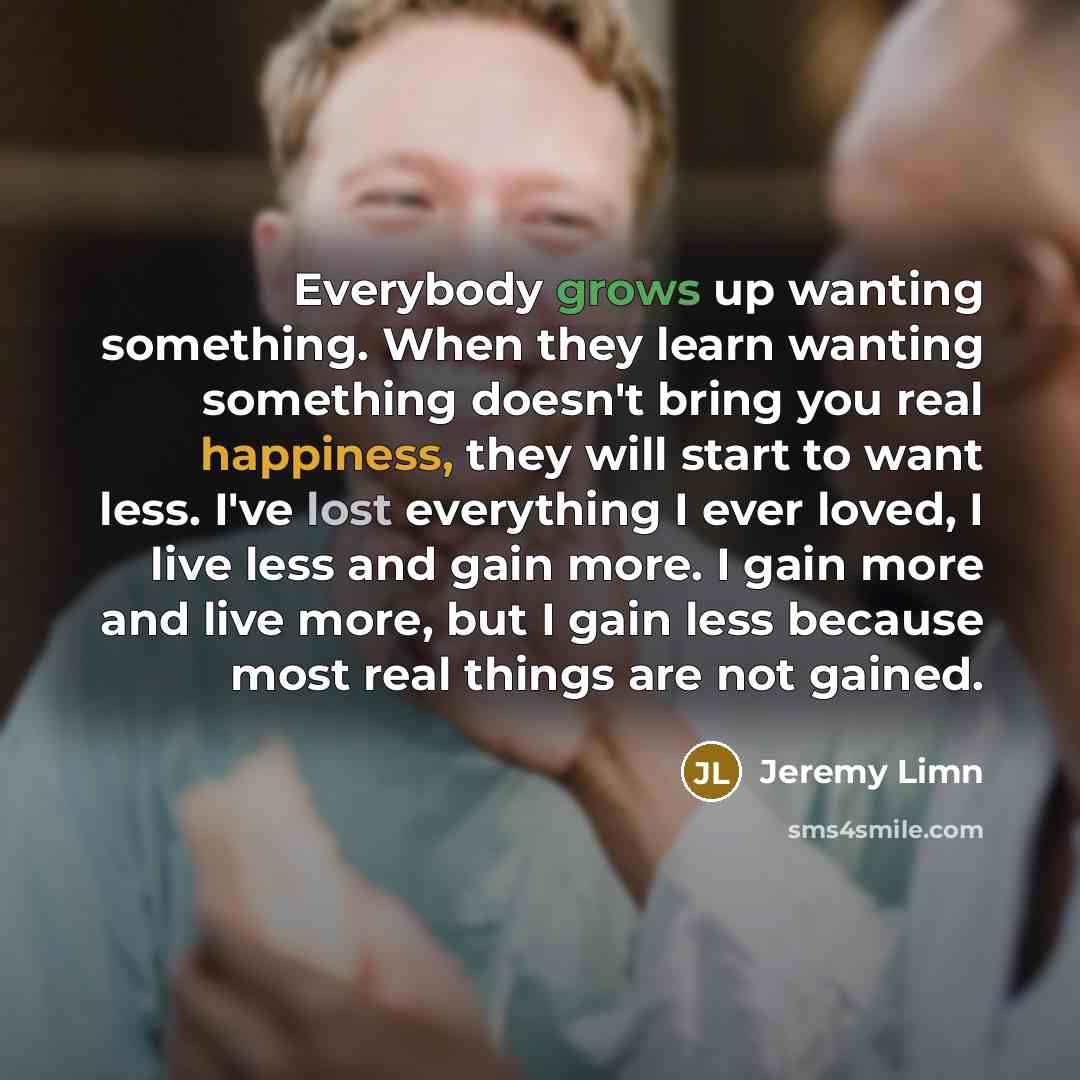 “Everybody grows up wanting something. When they learn wanting something doesn't bring you real happiness, they will start to want less. I've lost everything I ever loved, I live less and gain more. I gain more and live more, but I gain less because most real things are not gained.” quote by Jeremy Limn