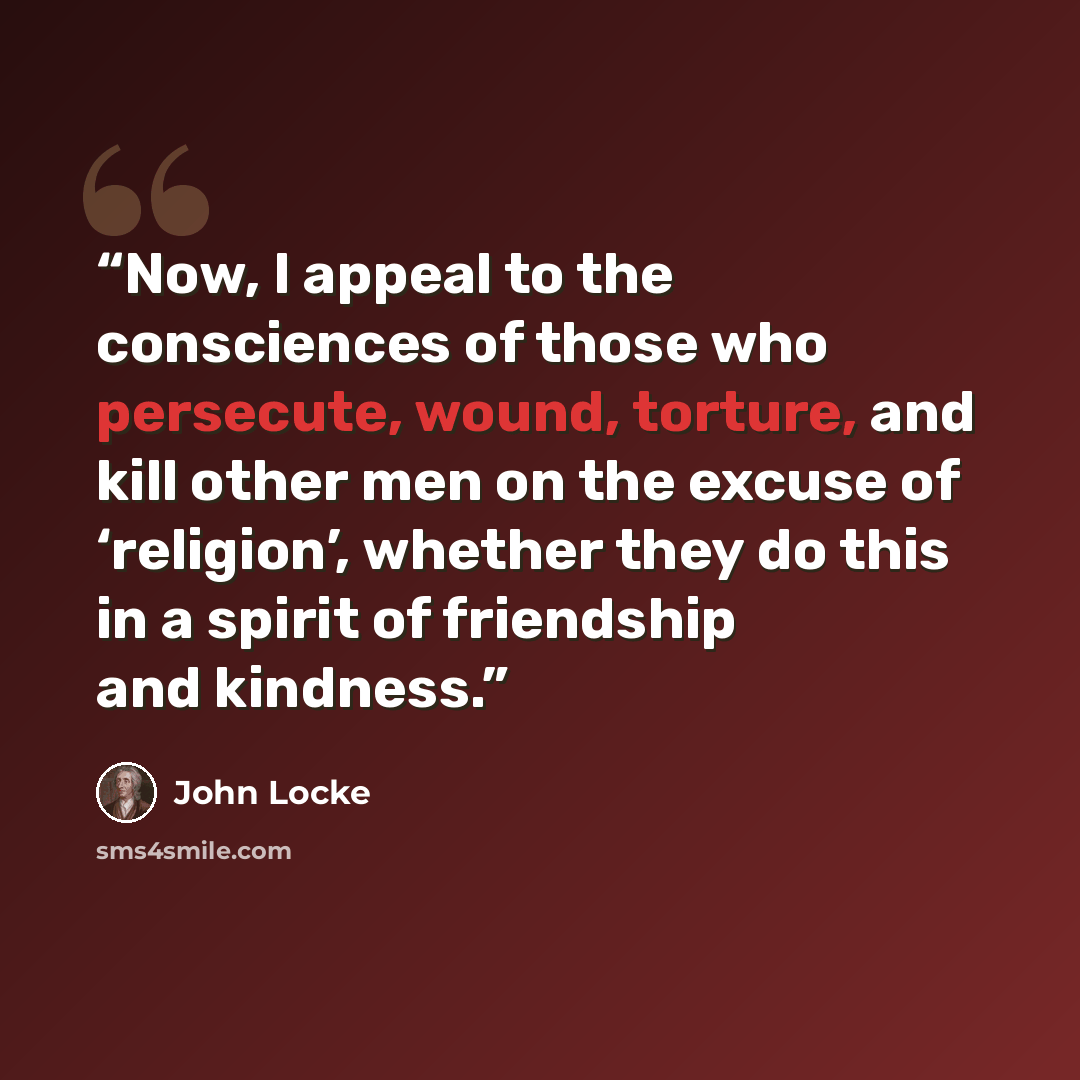 “Now, I appeal to the consciences of those who persecute, wound, torture, and kill other men on the excuse of ‘religion’, whether they do this in a spirit of friendship and kindness.” quote by John Locke