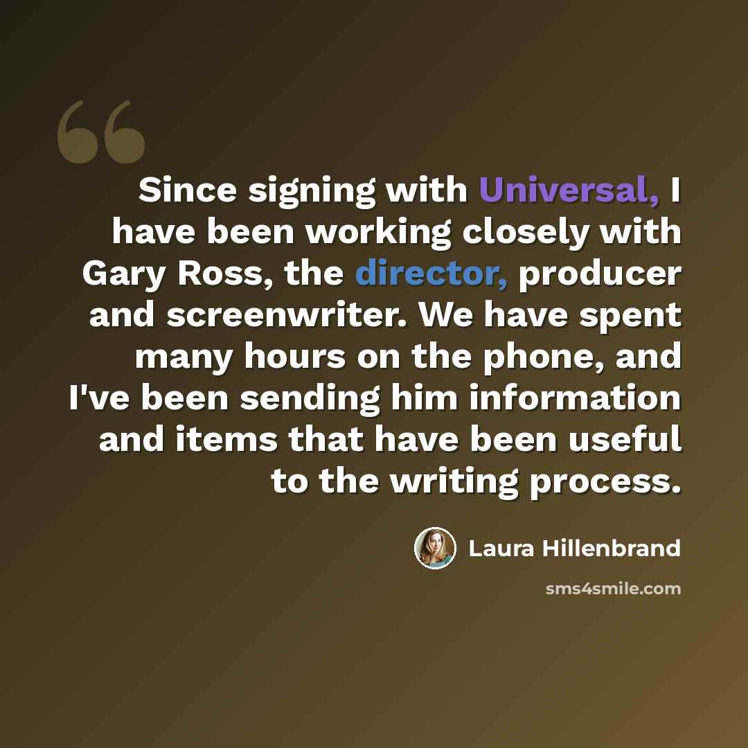 “Since signing with Universal, I have been working closely with Gary Ross, the director, producer and screenwriter. We have spent many hours on the phone, and I've been sending him information and items that have been useful to the writing process.” quote by Laura Hillenbrand