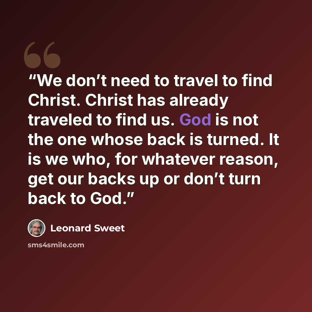 “We don’t need to travel to find Christ. Christ has already traveled to find us. God is not the one whose back is turned. It is we who, for whatever reason, get our backs up or don’t turn back to God.” quote by Leonard Sweet