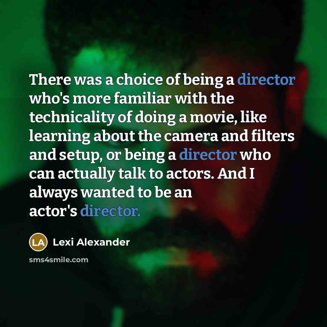 “There was a choice of being a director who's more familiar with the technicality of doing a movie, like learning about the camera and filters and setup, or being a director who can actually talk to actors. And I always wanted to be an actor's director.” quote by Lexi Alexander
