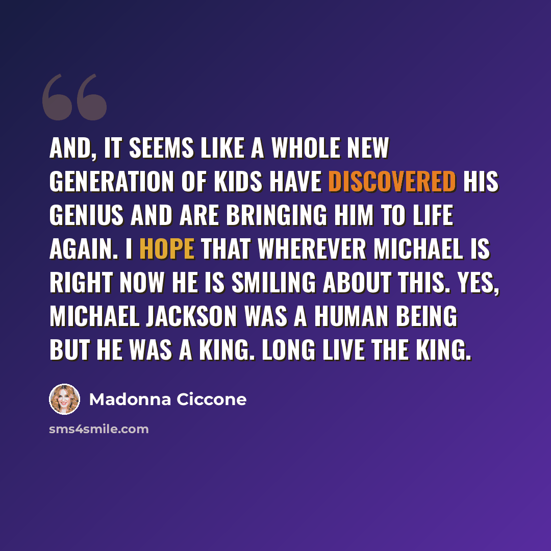 “And, it seems like a whole new generation of kids have discovered his genius and are bringing him to life again. I hope that wherever Michael is right now he is smiling about this. Yes, Michael Jackson was a human being but he was a king. Long live the king.” quote by Madonna Ciccone