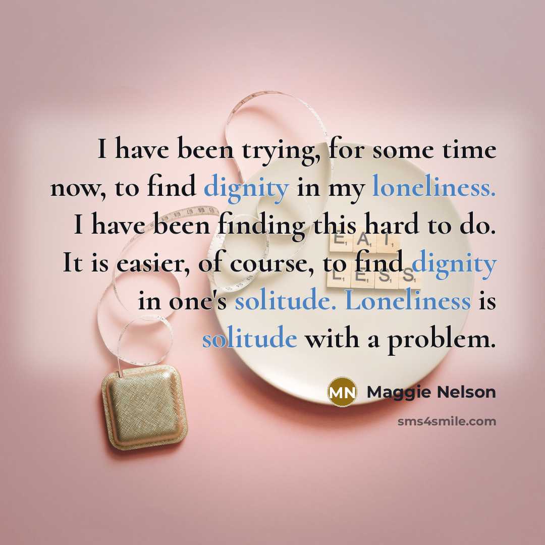 “I have been trying, for some time now, to find dignity in my loneliness. I have been finding this hard to do. It is easier, of course, to find dignity in one's solitude. Loneliness is solitude with a problem.” quote by Maggie Nelson