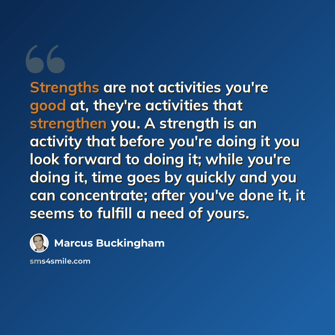“Strengths are not activities you're good at, they're activities that strengthen you. A strength is an activity that before you're doing it you look forward to doing it; while you're doing it, time goes by quickly and you can concentrate; after you've done it, it seems to fulfill a need of yours.” quote by Marcus Buckingham
