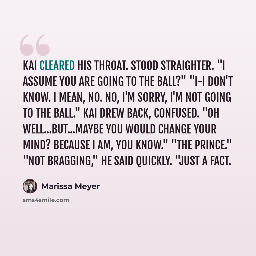 “Kai cleared his throat. Stood straighter. "I assume you are going to the ball?" "I-I don't know. I mean, no. No, I'm sorry, I'm not going to the ball." Kai drew back, confused. "Oh well...but...maybe you would change your mind? Because I am, you know." "The prince." "Not bragging," he said…” quote by Marissa Meyer