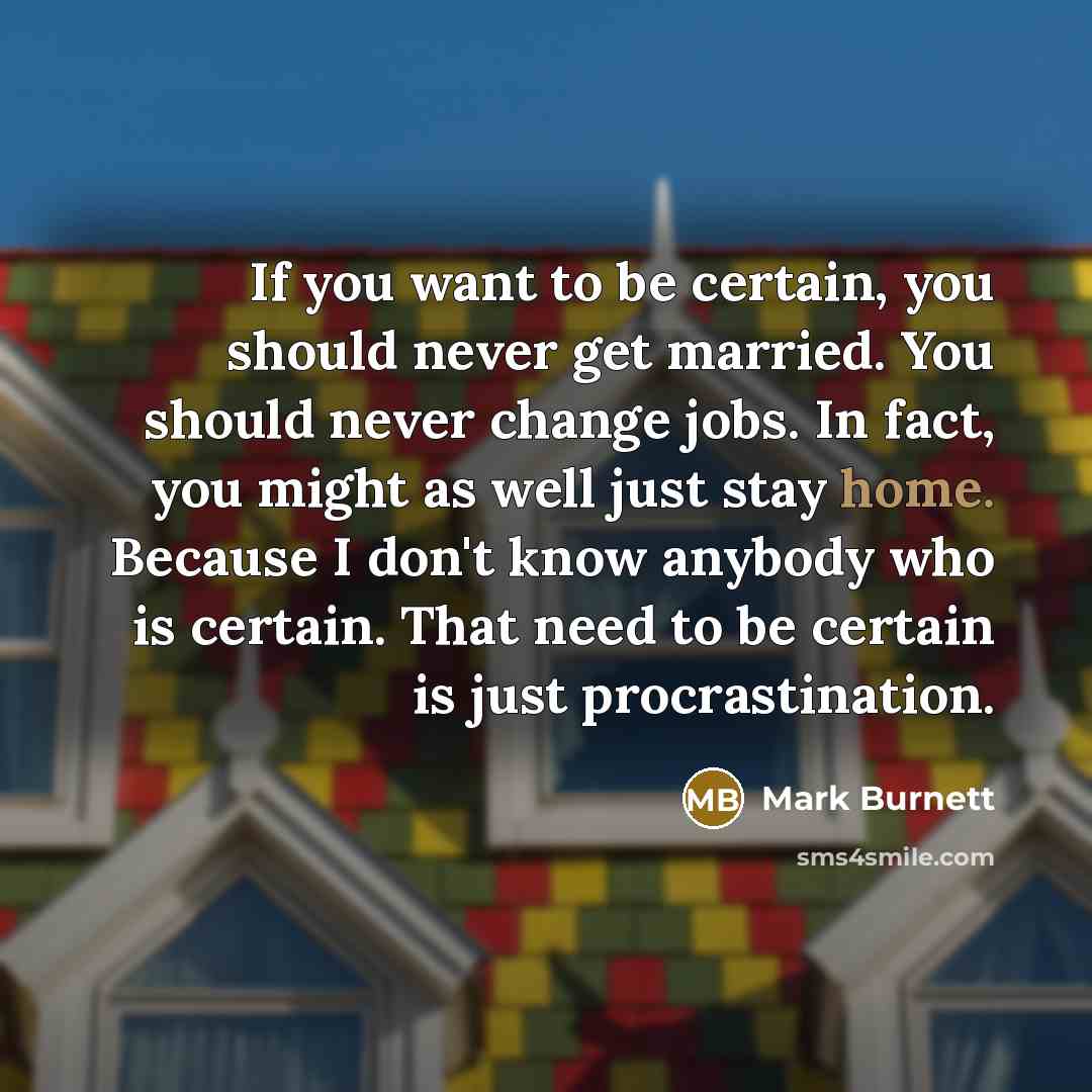 “If you want to be certain, you should never get married. You should never change jobs. In fact, you might as well just stay home. Because I don't know anybody who is certain. That need to be certain is just procrastination.” quote by Mark Burnett