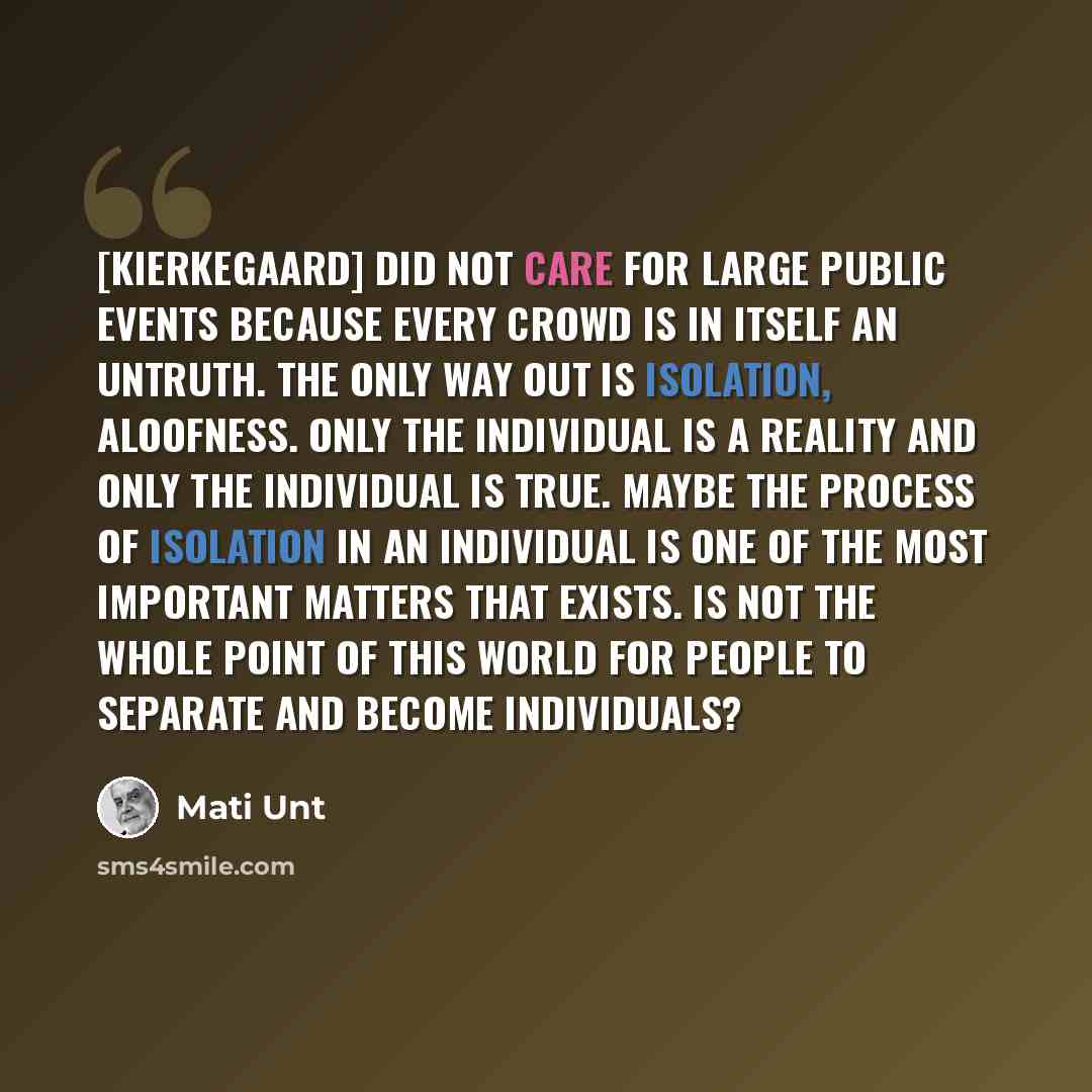 “[Kierkegaard] did not care for large public events because every crowd is in itself an untruth. The only way out is isolation, aloofness. Only the individual is a reality and only the individual is true. Maybe the process of isolation in an individual is one of the most important matters that…” quote by Mati Unt