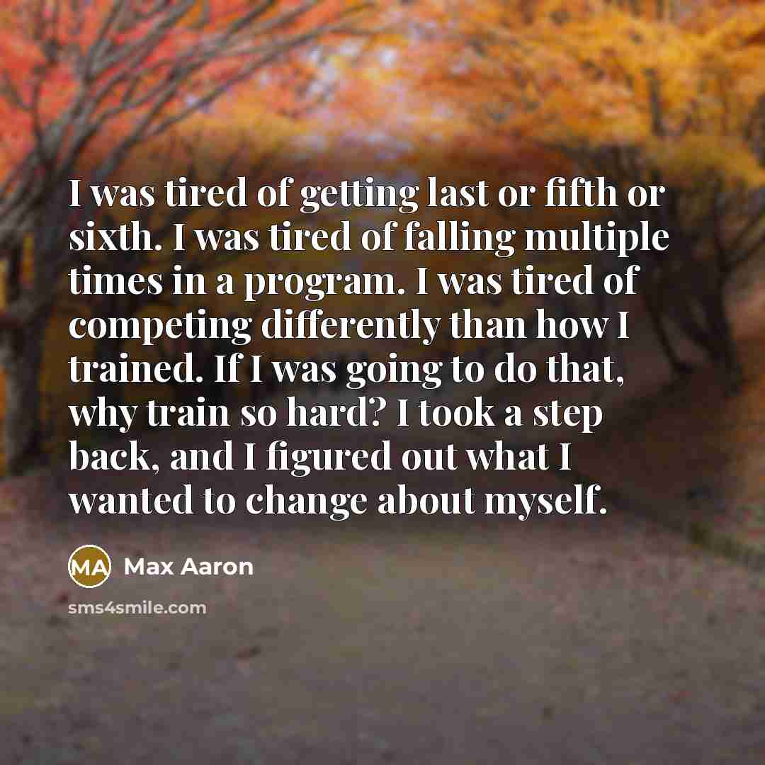 “I was tired of getting last or fifth or sixth. I was tired of falling multiple times in a program. I was tired of competing differently than how I trained. If I was going to do that, why train so hard? I took a step back, and I figured out what I wanted to change about myself.” quote by Max Aaron