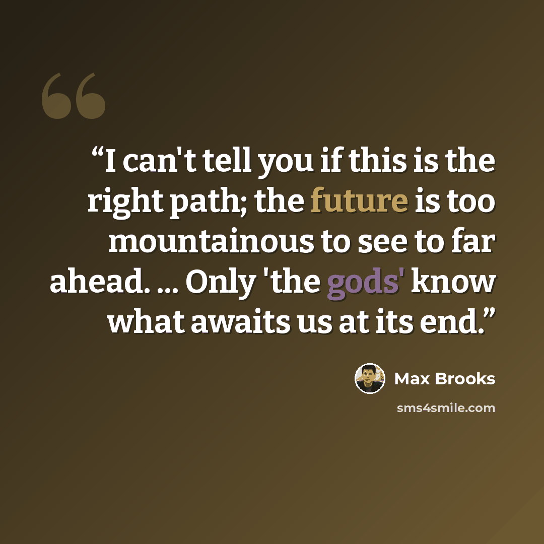 “I can't tell you if this is the right path; the future is too mountainous to see to far ahead. ... Only 'the gods' know what awaits us at its end.” quote by Max Brooks
