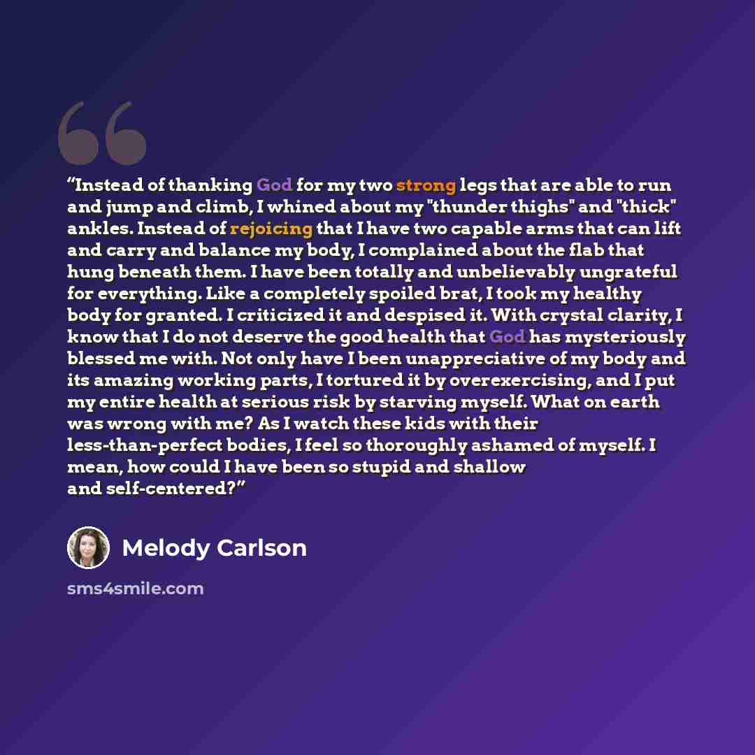 “Instead of thanking God for my two strong legs that are able to run and jump and climb, I whined about my "thunder thighs" and "thick" ankles. Instead of rejoicing that I have two capable arms that can lift and carry and balance my body, I complained about the flab that hung beneath them. I have…” quote by Melody Carlson