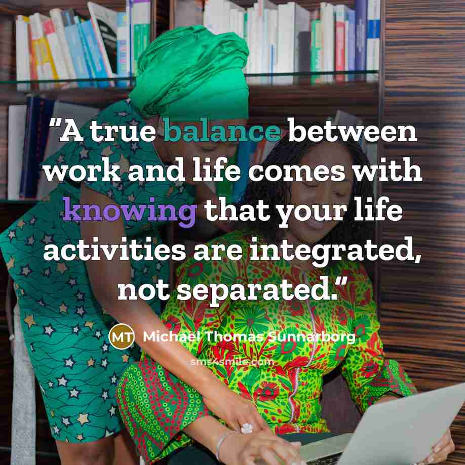 “A true balance between work and life comes with knowing that your life activities are integrated, not separated.” quote by Michael Thomas Sunnarborg