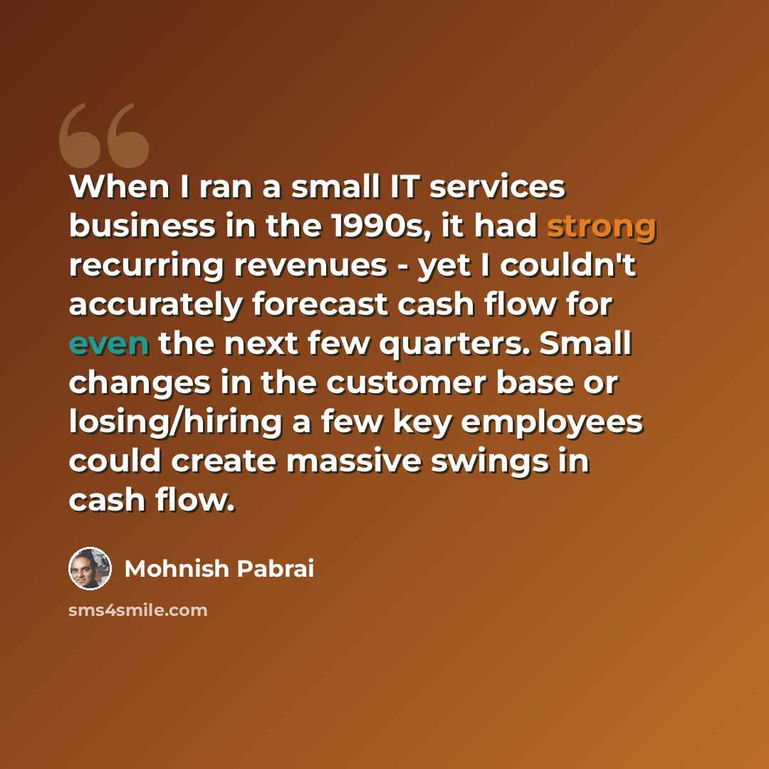 “When I ran a small IT services business in the 1990s, it had strong recurring revenues - yet I couldn't accurately forecast cash flow for even the next few quarters. Small changes in the customer base or losing/hiring a few key employees could create massive swings in cash flow.” quote by Mohnish Pabrai