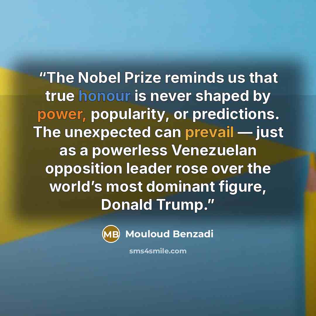 “The Nobel Prize reminds us that true honour is never shaped by power, popularity, or predictions. The unexpected can prevail — just as a powerless Venezuelan opposition leader rose over the world’s most dominant figure, Donald Trump.” quote by Mouloud Benzadi